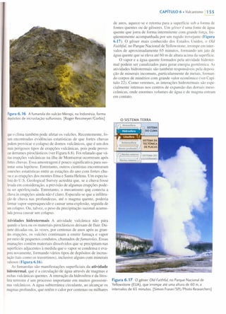 Figura6.16 A fumarola do vulcão Merapi, na Indonésia, forma
depósitos de incrustação sulfurosos. [Roger Ressmeyer/Corbis]
queo clima também pode afetar os vulcões. Recentemente, fo-
ramencontradas evidências estatísticas de que fortes chuvas
podemprovocar o colapso de domos vulcânicos, que é um dos
maisperigosos tipos de erupções vulcânicas, pois pode provo-
carderrames piroclásticos (ver Figura 6.8). Foi relatado que vá-
riaserupções vulcânicas na ilha de Montserrat ocorreram após
forteschuvas. Essa amostragem é pouco significativa para sus-
tentaruma hipótese. Entretanto, outros cientistas encontraram
conexõesestatísticas entre as estações do ano com fortes chu-
vase as erupções dos montes Etna e Santa Helena. Um especia-
listado U.S. Geological Survey acredita que, se a chuva fosse
levadaem consideração, a previsão de algumas erupções pode-
riaser aperfeiçoada. Entretanto, o mecanismo que conecta a
. chuvaàs erupções ainda não é claro. Especula-se que a infiltra-
çãode chuva nas profundezas, até o magma quente, poderia
formarvapor superaquecido e causar uma explosão, seguida de
umcolapso. Ou, talvez, o peso da precipitação sazonal acumu-
ladapossa causar um colapso.
Atividades hidrotermais A atividade vulcânica não pára
quandoa lava ou os materiais piroclásticos deixam de fluir. Du-
rantedécadas ou, às vezes, por centenas de anos após as gran-
deserupções, os vulcões continuam a emitir fumaça e vapor
pormeio de pequenos condutos, chamados defumaralas. Essas
emanaçõescontêm materiais dissolvidos que se precipitam nas
superfíciesadjacentes à medida que o vapor se condensa e eva-
poranovamente, formando vários tipos de depósitos de incrus-
tação(tais como os travertinos), inclusive alguns com minerais
valiosos(Figura 6.16).
As fumarolas são manifestações superficiais da atividade
hidrotermal, que é a circulação de água através de magmas e
rochasvulcânicas quentes. A interação da hidrosfera e da litos-
feraterrestre é um processo importante em muitos geossiste-
masvulcânicos. A água subterrânea circulante, ao alcançar os
magmasprofundos, que retêm o calor por centenas ou milhares
CAPíTULO 6 • Vulcanismo 11 55
de anos, aquece-se e retoma para a superfície sob a forma de
fontes quentes ou de gêiseres. Um gêiser é uma fonte de água
quente que jorra de forma intermitente com grande força, fre-
qüentemente acompanhada por um rugido trovejante (Figura
6.17). O gêiser mais conhecido dos Estados Unidos, o Old
Faithful, no Parque Nacional de Yellowstone, irrompe em inter-
valos de aproximadamente 65 minutos, formando um jato de
água quente que se eleva até 60 m de altura acima da superfície.
O vapor e a água quente formados pela atividade hidroter-
mal podem ser canalizados para gerar energia geotérmica. As
atividades hidrotermais são também responsáveis pela deposi-
ção de minerais incomuns, particularmente de metais, forman-
do corpos de minérios com grande valor econômico (ver Capí-
tulo 22). Como veremos, as interações hidrotermais são espe-
cialmente intensas nos centros de expansão das dorsais rneso-
ceânicas, onde enormes volumes de água e de magma entram
em contato.
o SISTEMA TERRA
Figura 6.17 O gêiser Old Faithful, no Parque Nacional de
Yellowstone (EUA), que irrompe até uma altura de 60 rn, a
intervalos de 65 minutos. [Simon Fraser/SPL/Photo Researchers]
 