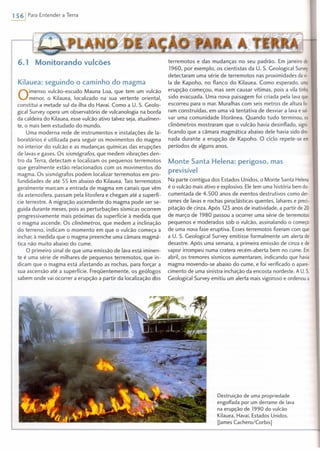 1 561 Para Entender a Terra
6.1 Monitorando vulcões
Kilauea: seguindo o caminho do magma
Qimenso vulcão-escudo Mauna l.oa, que tem um vulcão
menor, o Kilauea, localizado na sua vertente oriental,
constitui a metade sul da ilha do Havaí. Como a U. S. Geolo-
gical Survey opera um observatório de vulcanologia na borda
da caldeira do Kilauea, esse vulcão ativo talvez seja, atualmen-
te, o mais bem estudado do mundo.
Uma moderna rede de instrumentos e instalações de la-
boratórios é utilizada para seguir os movimentos do magma
no interior do vulcão e as mudanças químicas das erupções
de lavas e gases. Os sismógrafos, que medem vibrações den-
tro da Terra, detectam e localizam os pequenos terremotos
que geralmente estão relacionados com os movimentos do
magma. Os sismógrafos podem localizar terremotos em pro-
fundidades de até 55 km abaixo do Kilauea. Tais terremotos
geralmente marcam a entrada de magma em canais que vêm
da astenosfera, passam pela litosfera e chegam até a superfí-
cie terrestre. A migração ascendente do magma pode ser se-
guida durante meses, pois as perturbações sísmicas ocorrem
progressivamente mais próximas da superfície à medida que
o magma ascende. Os clinômetros, que medem a inclinação
do terreno, indicam o momento em que o vulcão começa a
inchar, à medida que o magma preenche uma cãmara magmá-
tica não muito abaixo do cume.
O primeiro sinal de que uma emissão de lava está iminen-
te é uma série de milhares de pequenos terremotos, que in-
dicam que o magma está afastando as rochas, para forçar a
sua ascensão até a superfície. Freqüentemente, os geólogos
sabem onde vai ocorrer a erupção a partir da localização dos
terremotos e das mudanças no seu padrão. Em janeiro de
1960, por exemplo, os cientistas da U. S. Geological Survey
detectaram uma série de terremotos nas proximidades da vi·
Ia de Kapoho, no flanco do Kilauea. Como esperado, uma
erupção começou, mas sem causar vítimas, pois a vila tinha
sido evacuada. Uma nova paisagem foi criada pela lava que
escorreu para o mar. Muralhas com seis metros de altura fo-
ram construídas, em uma vã tentativa de desviar a lava e sal·
var uma comunidade litorânea. Quando tudo terminou, os
clinômetros mostraram que o vulcão havia desinflado, signi-
ficando que a câmara magmática abaixo dele havia sido dre-
nada durante a erupção de Kapoho. O ciclo repete-se em
períodos de alguns anos.
Monte Santa Helena: perigoso, mas
previsível
Na parte contígua dos Estados Unidos, o Monte Santa Helena
é o vulcão mais ativo e explosivo. Ele tem uma história bem do-
cumentada de 4.500 anos de eventos destrutivos como der-
rames de lavas e rochas piroclásticas quentes, lahares e preci-
pitação de cinza. Após 123 anos de inatividade, a partir de 20
de março de 1980 passou a ocorrer uma série de terremotos
pequenos e moderados sob o vulcão, assinalando o começo
de uma nova fase eruptiva. Esses terremotos fizeram com que
a U. S. Geological Survey emitisse formalmente um alerta de
desastre. Após uma semana, a primeira emissão de cinza e de
vapor irrompeu numa cratera recém-aberta bem no cume. Em
abril, os tremores sísmicos aumentaram, indicando que havia
magma movendo-se abaixo do cume, e foi verificado o apare-
cimento de uma sinistra inchação da encosta nordeste. A U.S.
Geological Survey emitiu um alerta mais vigoroso e ordenou a
Destruição de uma propriedade
engolfada por um derrame de lava
na erupção de 1990 do vulcão
Kilauea, Havaí, Estados Unidos.
[James Cachero/Corbis]
 