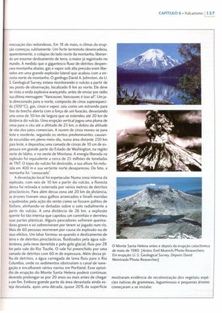 CAPíTULO 6 • Vulcanismo 11 57
evacuação das redondezas. Em 18 de maio, o clímax da erup-
ção começou subitamente. Um forte terremoto desencadeou,
aparentemente, o colapso do lado norte da montanha, liberan-
do um enorme deslizamento de terra, o maior já registrado no
mundo. À medida que o gigantesco fluxo de detritos despen-
cava montanha abaixo, gás e vapor sob alta pressão eram libe-
rados em uma grande explosão lateral que acabou com a en-
costa norte da montanha. O geólogo David A. Johnston, da U.
S. Geological Survey, estava monitorando o vulcão a partir de
seu posto de observação, localizado 8 km ao norte. Ele deve
ter visto a onda explosiva avançando, antes de enviar por rádio
sua última mensagem: "Vancouver; Vancouver; é isso aíl". Um ja-
to direcionado para o norte, composto de cinza superaqueci-
da (500°C), gás, cinza e vapor, saiu como um estrondo para
fora da brecha aberta com a força de um furacão, devastando
uma zona de 30 km de largura que se estendeu até 20 km de
distância do vulcão. Uma erupção vertical jogou uma pluma de
cinza para o céu até a altitude de 25 krn, o dobro da altitude
de vôo dos jatos comerciais. A nuvem de cinza moveu-se para
leste e nordeste, seguindo os ventos predominantes, causan-
do escuridão em pleno meio-dia, numa área distante 250 km
para leste, e depositou uma camada de cinzas de 10 em de es-
pessura em grande parte do Estado de Washington, na região
norte de ldaho, e no oeste de Montana. A energia liberada na
explosão foi equivalente a cerca de 25 milhôes de toneladas
de TNT. O topo do vulcão foi destruido, a sua altura foi redu-
zida em 400 m e sua vertente norte desapareceu. De fato, a
montanha foi "cavoucada".
A devastação local foi espetacular. Numa zona interna da
explosão, com raio de 10 km a partir do vulcão, a floresta
densa foi retirada e soterrada por vários metros de detritos
piroclásticos. Para além dessa zona até 20 km de distância,
as árvores tiveram seus galhos arrancados e foram movidas
e quebradas pela ação do vento como se fossem palitos de
fósforo, alinhando-se deitadas sobre o solo radialmente a
partir do vulcão. A uma distância de 26 krn, a explosão
quente foi tão intensa que capotou um caminhão e derreteu
suas partes plásticas. Alguns pescadores sofreram queima-
duras graves e só sobreviveram por terem se jogado num rio.
Mais de 60 pessoas morreram por causa da explosão ou de
seus efeitos. Um lahar formou-se quando o deslizamento de
terra e de detritos piroclásticos, fluidizados pela água sub-
terrânea, pela neve derretida e pelo gelo glacial, fluiu por 28
km pelo vale do Rio Toutle. O vale foi preenchido por uma
camada de detritos com 60 m de espessura. Além dessa pi-
lha de detritos, a água carregada de lama fluiu para o Rio
Columbia, onde os sedimentos obstruíram o canal de nave-
gação e encalharam vários navios em Portland. Esse episó-
dio de erupção do Monte Santa Helena poderá continuar,
devendo prolongar-se por 20 anos ou mais antes de chegar
a um fim. Embora grande parte da área devastada ainda es-
teja desolada, após uma década, quase 20% da superfície
O Monte Santa Helena antes e depois da erupção cataclísmica
de maio de 1980. [Antes: Emil Muench/Photo Researchers.
Em erupção: U. S. Geological Survey. Depois: David
Weintraub/Photo Researches 1
mostraram evidência de recolonização dos vegetais: espé-
cies nativas de gramíneas, leguminosas e pequenas árvores
começaram a se instalar.
 