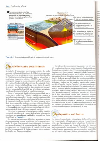 1441 Para Entender a Terra
Num geossistema vulcânico há a
interaçâo da litosfera, da astenosfera
e do influxo de gases na atmosfera
(vulcões terrestres) ou na hidrosfera
(vulcões subaquáticos).
Chaminé central
Derram:s d~ lava :'ha~in~onduto lateral
o SISTEMA TERRA
h SISTEMA
iljijOOCllMA
SISTEMADA
~ TECTÔNICA
Manto profund;;tJj DE PLACAS
Ir1Núcleo .xterno SISTEMADO
Núcleo intern-::;;?) GEODíNAMO
Figura 6.1 Representação simplifrcada de um geossistema vulcânico.
ulcões como geossistemas
As medições de temperatura nas rochas provenientes das sonda-
gens mais profundas já feitas (cerca de 10 km) mostraram que a
Terra de fato toma-se mais quente com o aumento da profundida-
de. Atualmente, os geólogos acreditam que, na astenosfera, as
temperaturas cheguem no mínimo a 1.300°C, o que é suficiente-
mente quente para que as rochas comecem a fundir-se. Por essa ra-
zão, a astenosfera é considerada como uma das principais fontes
de magma, a mesma rocha fundida que ocorre abaixo da superfí-
cie terrestre e que chamamos de lava depois que irrompe na super-
fície. As secções da litosfera sólida que se localizam acima da as-
tenosfera podem também fundir-se para formar magmas.
Como os magmas são líquidos, têm menor densidade que as
rochas que os produziram. Portanto, à medida que o magma se
acumula, começa a ascender à litosfera por diferença de densida-
de. Em alguns locais, a fusão pode fraturar a Iitosfera em zonas
de fraqueza, forçando sua ascensão. Em outros, o magma ascen-
dente abre seu caminho fundindo as rochas existentes. Por fim,
parte do magma chega à superfície e entra em erupção como la-
va. Um vulcão é uma elevação OÚ uma montanha construída pe-
la acumulação de lavas e de outros materiais eruptivos.
As rochas, os magmas e as interações necessárias para des-
crever toda a seqüência de eventos desde a fusão até a erupção
constituem um geossistema vulcânico, mostrado de forma
simplificada na Figura 6.1.
Os magmas que ascendem à litosfera acumulam-se numa
câmara magmática, situada, geralmente, em locais pouco pro-
fundos da crosta. Esse reservatório periodicamente é esvaziado
para a superfície através de uma chaminé, que é um conduto em
forma de cano, em ciclos repetidos de erupções. A lava pode
também irromper a partir de fendas verticais e outros condutos
localizados nos flancos dos vulcões.
com
chas
friar
gran
tem
nem
diár
sivc
to(
Ter
pm
... que se acumulam na supero
fície para formar um vulcão.
Há erupção de lavas por
meio de uma chaminé e de
condutos laterais •...
... ascende por um "sistema de
encanamentos" à litosfera para
formar uma câmara magmática.
Ti
o magma. que se origina
na astenosfera parcialmente
sólida •...
o~
ml
va
sã
di
li
CI
n
b
Os vulcões são geossistemas importantes por três razões:
(1) o vulcanismo é um processo tectônico fundamental paraa
formação da crosta terrestre; (2) as erupções vulcânicas consii
tuem enormes riscos naturais para as sociedades humanas; (3)
as lavas dos vulcões fornecem aos cientistas amostras a partir
das quais podem ser feitas inferências sobre as propriedades do
interior da Terra. A complexidade dos geossistemas vulcânicos
reflete-se na forma como essas amostras são quimicamente mo-
dificadas, à medida que são geradas e transportadas para a suo
perfície. Como foi visto no Capítulo 5, inicialmente só umape
quena parte da astenosfera sofre fusão. Na sua ascensão pelali
tosfera, o magma adquire componentes químicos, à medida que
provoca a fusão de outras rochas, e perde outros componentes,
pela deposição de cristais em câmaras magmáticas e pelo esca-
pe de seus constituintes gasosos para a atmosfera ou parao
oceano, quando há erupção. Levando em conta essas modifica
ções, os geólogos podem extrair das lavas importantes informa
ções, que constituem indícios da composição e do estado físico
do manto superior. A partir de rochas vulcânicas antigas, pode-
se, também, aprender muita coisa a respeito das erupções que
ocorreram há milhões ou mesmo bilhões de anos.
I
~~,uepósitos vulcânicos
As composições química e mineralógica das lavas têm muitoa
ver com a maneira pela qual ocorre a erupção e com a forma do
relevo que é gerada quando elas se solidificam. Os principais ti-
pos de lavas e as rochas que formam dependem dos magmas a
partir dos quais elas se originaram. No Capítulo 5, vimos queas
rochas ígneas e seus magmas precursores podem ser divididos
em três grupos principais - félsicos, intermediários e máficos-,
 