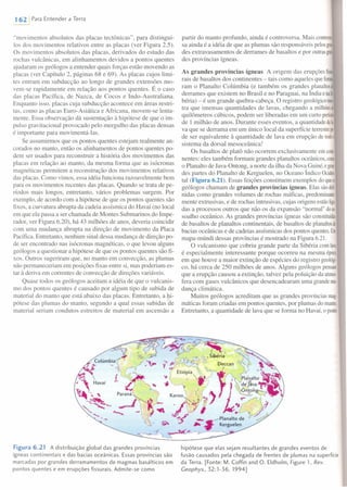1 621 Para Entender a Terra
"movimentos absolutos das placas tectônicas", para distingui-
los dos movimentos relativos entre as placas (ver Figura 2.5).
Os movimentos absolutos das placas, derivados do estudo das
rochas vulcânicas, em alinhamentos devidos a pontos quentes
ajudaram os geólogos a entender quais forças estão movendo as
placas (ver Capítulo 2, páginas 68 e 69). As placas cujos limi-
tes entram em subducção ao longo de grandes extensões mo-
vem-se rapidamente em relação aos pontos quentes. É o caso
das placas Pacífica, de Nazca, de Cocos e Indo-Australiana.
Enquanto isso, placas cuja subducção acontece em áreas restri-
tas, como as placas Euro-Asiática e Africana, movem-se lenta-
mente. Essa observação dá sustentação à hipótese de que o im-
pulso gravitacional provocado pelo mergulho das placas densas
é importante para movimentá-Ias.
Se assumirmos que os pontos quentes estejam realmente an-
corados no manto, então os alinhamentos de pontos quentes po-
dem ser usados para reconstruir a história dos movimentos das
placas em relação ao manto, da mesma forma que as isócronas
magnéticas permitem a reconstrução dos movimentos relativos
das placas. Como vimos, essa idéia funciona razoavelmente bem
para os movimentos recentes das placas. Quando se trata de pe-
ríodos mais longos, entretanto, vários problemas surgem. Por
exemplo, de acordo com a hipótese de que os pontos quentes são
fixos, a curvatura abrupta da cadeia assísmica do Havaí (no local
em que ela passa a ser chamada de Montes Submarinos do Impe-
rador, ver Figura 6.20), há 43 milhões de anos, deveria coincidir
com uma mudança abrupta na direção de movimento da Placa
Pacífica. Entretanto, nenhum sinal dessa mudança de direção po-
de ser encontrado nas isócronas magnéticas, o que levou alguns
geólogos a questionar a hipótese de que os pontos quentes são fi-
xos. Outros sugeriram que, no manto em convecção, as plumas
não permaneceriam em posições fixas entre si, mas poderiam es-
tar à deriva em correntes de convecção de direções variáveis.
Quase todos os geólogos aceitam a idéia de que o vulcanis-
mo dos pontos quentes é causado por algum tipo de subida de
material do manto que está abaixo das placas. Entretanto, a hi-
pótese das plumas do manto, segundo a qual essas subidas de
material seriam condutos estreitos de material em ascensão a
partir do manto profundo, ainda é controversa. Mais controe
sa ainda é a idéia de que as plumas são responsáveis pelosgm
des extravasamentos de derrames de basaltos e por outrasgm
des províncias ígneas.
As grandes províncias ígneas A origem das erupções fissu
rais de basaltos dos continentes - tais como aqueles que fOI111<
ram o Planalto Colúmbia (e também os grandes planaliosé
derrames que existem no Brasil e no Paraguai, na índia enaSi·
béria) - é um grande quebra-cabeça. O registro geológicomOf
tra que imensas quantidades de lavas, chegando a rnilhõesa
quilômetros cúbicos, podem ser liberadas em um curto perío(:
de 1 milhão de anos. Durante esses eventos, a quantidade deb
va que se derrama em um único local da superfície terrestrepi
de ser equivalente à quantidade de lava em erupção de todoc
sistema da dorsal mesoceânica!
Os basaltos de platô não ocorrem exclusivamente emconti·
nentes: eles também formam grandes planaltos oceânicos, conro
o Planalto de Java-Ontong, a norte da ilha da Nova Guiné, egran-
des partes do Planalto de Kerguelen, no Oceano Índico Ocide,
tal (Figura 6.21). Essas feições constituem exemplos do queo
geólogos chamam de grandes províncias ígneas. Elas sãodefi·
nidas como grandes volumes de rochas máficas, predominare
mente extrusivas, e de rochas intrusivas, cujas origens estãoliga·
das a processos outros que não os da expansão "normal" doas·
soalho oceânico. As grandes províncias ígneas são constituídas
de basaltos de planaltos continentais, de basaltos de planaltosde
bacias oceânicas e de cadeias assísmicas dos pontos quentes.Um
mapa-rnúndi dessas províncias é mostrado na Figura 6.21.
O vulcanismo que cobriu grande parte da Sibéria comlava
é especialmente interessante porque ocorreu na mesma época
em que houve a maior extinção de espécies do registro geolõg,
co, há cerca de 250 milhões de anos. Alguns geólogos pensam
que a erupção causou a extinção, talvez pela poluição da atmos
fera com gases vulcânicos que desencadearam uma grande mu·
dança climática.
Muitos geólogos acreditam que as grandes províncias mago
máticas foram criadas em pontos quentes, por plumas do manto.
Entretanto, a quantidade de lava que se forma no Havaí, o ponto
Figura 6.21 A distribuição global das grandes províncias
ígneas continentais e das bacias oceânicas. Essas províncias são
marcadas por grandes derramamentos de magmas basálticos em
pontos quentes e em erupções fissurais. Admite-se como
hipótese que elas sejam resultantes de grandes eventos de
fusão causados pela chegada de frentes de plumas na superfície
da Terra. [Fonte: M. Coffin and O. Eldholm, Figure 1, Rev.
Ceophys., 32:1-36,1994]
 