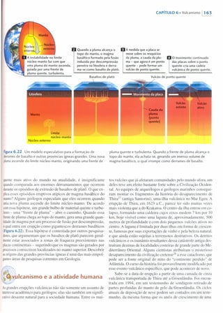 Manto
N· I ~--- Núcleouc eo
intern externo
A instabilidade no limite
núcleo-manto faz com que
uma pluma do manto ascenda,
guiada por uma frente de
pluma quente, turbulenta.
litosfera
Manto
Limite
núcleo-manto
Núcleo externo
CAPíTULO 6 • Vulcanismo 11 63
À medida que a placa se
move sobre os resquícios
da pluma, a cauda da plu-
ma - que agora é um ponto
quente - pode formar um
vulcão de ponto quente.
Quando a pluma alcança o
topo do manto, o magma
basáltico formado pela fusão
induzida por descompressão
penetra na litosfera e derra-
ma-se como basalto de platô.
Basaltos de platô
Figura 6.22 Um modelo especulativo para a formação de
derramesde basalto e outras províncias ígneas grandes. Uma nova
plumaascende do limite núcleo-manto, originando uma frente de
quentemais ativo do mundo na atualidade, é insignificante
quandocomparada aos enormes derramamentos que ocorrem
duranteos episódios de extrusão de basaltos de platô. O que ex-
plicaesses episódios eruptivos atípicos de magma basáltico do
manto?Alguns geólogos especulam que eles ocorrem quando
umanova pluma ascende do limite núcleo-manto. De acordo
comessa hipótese, um grande bulbo de material quente e turbu-
lento- uma "frente de pluma" - abre o caminho. Quando essa
frentede pluma chega ao topo do manto, gera uma grande quan-
tidadede magma por um processo de fusão por descompressão,
oqualentra em erupção como gigantescos derrames basálticos
(Figura 6.22). Essa hipótese é contestada por outros pesquisa-
dores,que argumentam que os basaltos de platô parecem geral-
menteestar associados a zonas de fraqueza preexistentes nas
placascontinentais - sugerindo que os magmas são gerados por
processosconvectivos localizados no manto superior. Descobrir
asorigens das grandes províncias ígneas é uma das mais empol-
gantesáreas de pesquisas correntes em Geologia.
V Icanismo e a atividade humana
Asgrandes erupções vulcânicas não são somente um assunto de
interesseacadêmico para geólogos: elas são também um signifi-
cativodesastre natural para a sociedade humana. Entre os mui-
o movimento continuado
das placas sobre o ponto
quente cria uma cadeia
vulcânica de ponto quente.
Vulcão de ponto quente
Vulcão
extinto
Vulc:ao
.mo..........Caudada
pluma
(ponto
quente)
pluma quente e turbulenta. Quando a frente de pluma alcança o
topo do manto, ela achata-se, gerando um imenso volume de
magma basáltico, o qual irrompe como derrames de basalto.
tos vulcões que já afetaram comunidades pelo mundo afora, um
deles teve um efeito bastante forte sobre a Civilização Ociden-
tal. As equipes de arqueólogos e geólogos marinhos consegui-
ram montar os fragmentos da história do desaparecimento de
Thira27
(antiga Santorini), uma ilha vulcânica no Mar Egeu. A
erupção de Thira, em 1623 a.C; parece ter sido muitas vezes
mais violenta que a do Krakatoa. O centro da ilha entrou em co-
lapso, formando uma caldeira cujos eixos medem 7 krn por 10
krn, hoje visível como uma laguna de, aproximadamente, 500
metros de profundidade e com dois pequenos vulcões ativos no
centro. A laguna é limitada por duas ilhas em forma de crescen-
te, famosas por suas exportações de vinho e pela beleza natural,
e que ainda estão sujeitas a terremotos destrutivos. Os detritos
vulcânicos e os tsunâmis resultantes dessa catástrofe antiga des-
truíram dezenas de localidades costeiras de grande parte do Me-
diterrâneo Oriental. Alguns cientistas atribuíram o misterioso
desaparecimento da civilização cretense/'' a esse cataclismo, que
pode ser a fonte original do mito do "continente perdido" de
Atlântida. O curso da história foi provavelmente modificado por
esse evento vulcânico específico, que pode acontecer de novo.
Sabe-se a data de erupção a partir de uma camada de cinza
vulcânica transportada de Thira até a Groenlândia. Foi encon-
trada em 1994, em um testemunho de sondagem retirado de
partes profundas do manto de gelo da Groenlândia. Os ciclos
anuais de deposição de neve podem ser contados em um teste-
munho, da mesma forma que os anéis de crescimento de uma
 