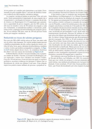 1641 Para Entender a Terra
árvore podem ser contados para determinar a sua idade. O tes-
temunho de gelo estudado datou 7 mil anos de história e forne-
ceu evidências de 400 erupções vulcânicas antigas.
As erupções vulcânicas podem ser previstas? Sim, até certo
ponto. Sinais premonitórios importantes de uma erupção são o
soerguimento e a inclinação do terreno e o aumento da ativida-
de sísmica (ver Reportagem 6.1). É importante que aumente-
mos a capacidade de prever erupções, pois há 100 vulcões de
alto risco no mundo e cerca de 50 entram em erupção a cada
ano. Certamente, se entendermos melhor o vulcanismo, pode-
remos evitar a repetição da terrível história das erupções passa-
das. Só nos últimos 500 anos, mais de 250 mil pessoas foram
mortas por erupções vulcânicas.
Reduzindo os riscos de vulcões perigosos
Dos cerca de 500 a 600 vulcões ativos da Terra, um entre cada
seis já ceifou vidas humanas. Os vulcões podem matar pessoas
e danificar propriedades devido a tefras (queda de cinzas), cor-
ridas de lama, lavas, gases, derrames de piroclásticas, tsunâmis
e outros eventos que podem acompanhar as erupções. A Figu-
ra 6.23 retrata alguns desses riscos. As estatísticas históricas
dos óbitos e de suas causas são mostradas na Figura 6.24.
O Monte Rainier, devido à sua proximidade com as populo-
sas cidades de Seattle e Tacoma, no Estado de Washington, tal-
vez represente o maior risco vulcânico nos Estados Unidos.
Cerca de 150 mil pessoas vivem em áreas nas quais os registros
geológicos mostram evidências de derrames e lahares que se
derramaram do vulcão nos últimos 6 mil anos. Uma erupção
imprevista poderia matar milhares de pessoas e prejudicar se-
riamente a economia da costa noroeste do Pacífico, deacor~
com a Academia Nacional de Ciências dos Estados Unidos.
A boa notícia é que os cientistas que monitoram o Moni
Santa Helena (ver Reportagem 6.1) e o Monte Pinatubocon~
guiram emitir alertas da iminência de erupções de grandepo!
te. Um aparato governamental foi deslocado ao local paraali
liar os alertas e emitir e reforçar os comandos de evacuação.NI
caso do Pinatubo, o alerta foi emitido poucos dias antesdeUI1I
erupção cataclísmica ocorrida em 15 de junho de 1991.Duzen-
tas e cinqüenta mil pessoas foram retiradas da área, inclusiea
16 mil residentes da Base Clark, da Força Aérea Norte-Ame
cana, localizada nas proximidades (e que, desde então, foiper·
manentemente desativada). Dezenas de milhares de vidasf~
ram salvas dos lahares que destruíram tudo que estava nocami·
nho. As únicas vítimas foram pessoas que desrespeitaram au
dem de evacuação. Em 1994, os 30 mil residentes de Rabaul.
Papua-Nova Guiné, foram retirados das áreas de risco coma
cesso, por terra e por mar, horas antes da erupção de doisvul·
cões localizados nos dois lados da cidade, que foi em grandt
parte destruída ou danificada. Muitas pessoas devem suasvid~
ao governo, que conduziu simulações de evacuação, e aoscien·
tistas do observatório vulcânico local, que emitiram umalerta
quando os seus sismógrafos registraram o tremor de terraqUt
assinalou a ascensão do magma para a superfície.
Em contraste com essas histórias de sucessos, há a tragédia
do Nevado del Ruiz, na Colômbia, em 1985. Os cientistasa
biam que esse vulcão era perigoso e estavam preparados parn
emitir alertas, mas nenhum procedimento de evacuação foiimo
plantado. Como resultado, 25 mil vidas foram perdidas nosIa·
hares, que foram desencadeados por uma erupção de pequeno
Nuvem eruptiva
. Coluna eruptiva
/ . Bombas
. . .~' / Derrame piroclãstlco
/ Tefra (chuva de cinzas)
Movimento de terra
(avalancha de detritos)
Fumarolas
Vento
predominante
Domo de lava
Colapso do domo de lava
e derrame piroclástico 
lahar (fluxo de lama ou
de detritos)
Derrame de lava
<, Chuva ácida
Figura 6.23 Alguns dos riscos vulcânicos capazes de provocar mortes e destruir
propriedades. [B. Meyers et al., U.S. Geological Survey]
 