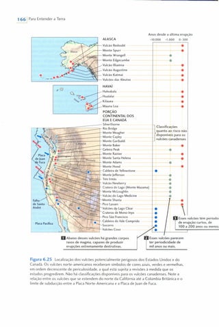 1661 Para Entender a Terra
'--, -".----,,- Vulcão Redoubt
Monte Spurr
Monte Wrangell
Monte Edgecumbe
Vulcão IlIiamna
Vulcão Augustine
~ Vulcão Katmai
"L__-...:.=-= -=======t"- Vulcões das Aleutas
"o
•
Falha
de Santo
André
Placa Pacífica
ALASCA
Anos desde a última erupção
>10.000 >1.000 0-300
HAVAí
Haleakala
Hualalai
Kilauea
Mauna Loa
}
ClaSSificações
quanto ao risco não
disponíveis para os
vulcões canadenses
•
PORÇÃO
CONTINENTAL DOS
EUA E CANADÁ
r_r--,r;-====:---z--========:;;=Silverthorne
Rio Bridge
Monte Meagher
~tE~:3~====~===+Monte Cayley( Monte Garibaldi
Monte Baker
~==::::PJ;::-==:::==--I Geleira Peak
~
~~~~~~~~~~§~fMonte Rainier
Monte Santa Helena
ontana Monte Adams
Monte Hood
1'"- __ -'- Caldeira de Yellowstone
Monte Jefferson
Três Irmãs
Vulcão Newberry
-----;;;;:::::==+- Cratera do Lago (Monte Mazama)
Monte McLoughlin
Vulcão do Lago Medicine
onte Shasta
Pico Lassen
Vulcões do Lago Clear
Crateras de Mono-Inyo
Pico São Francisco
Caldeira do Vale Comprido
Socorro
Vulcões Coso
oAbaixo desses vulcões há grandes corpos
rasos de magma, capazes de produzir
erupções extremamente destrutivas.
•
•
•
•
...
•••••
•
•
•
•
•
•
•
•
•
•
•
••
•
•
Esses vulcões têm períodos
de erupção curtos, de
100 a 200 anos ou menos,
Esses vulcões parecem
ter periodicidade de
mil anos ou mais.
Figura 6.25 Localização dos vulcões potencialmente perigosos dos Estados Unidos e do
Canadá. Os vulcões norte-americanos receberam símbolos de cores azuis, verdes e vermelhas,
em ordem decrescente de periculosidade, a qual está sujeita a revisões à medida que os
estudos progredirem. Não há classificações disponíveis para os vulcões canadenses. Note a
relação entre os vulcões que se estendem do norte da Califórnia até a Colúmbia Britânica e o
limite de subducção entre a Placa Norte-Americana e a Placa de Juan de Fuca.
 