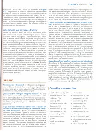 dosEstados Unidos e do Canadá são mostrados na Figura
6.25). Um problema de previsão ainda maior é representado
porerupções como a do Paricutín, que se soergueu a partir de
umapequena depressão em um milharal no México, em 1943.
Cidadesinteiras foram rapidamente soterradas por cinzas e la-
vaà medida que o novo vulcão crescia por meio de erupções re-
petidas.Um desafio que se coloca aos geólogos é o de aprender
a relacionar os movimentos da lava nas profundezas com as
possíveiserupções em superfície.
Os benefícios que os vulcões trazem
Já vimos um pouco da beleza dos vulcões e um pouco do seu
poderdestrutivo. Os vulcões contribuem para o nosso bem-es-
tarde várias formas. No Capítulo I,mencionamos que a atmos-
ferae os oceanos podem ter sido originados em episódios vul-
cânicosem um passado distante. Os solos derivados de mate-
riaisvulcânicos são excepcionalmente férteis por causa dos nu-
trientesminerais que contêm. As rochas vulcânicas, os gases e
o vapor são também fontes de importantes materiais industriais
equímicos, como a pedra-pomes, o ácido bórico, a amônia, o
enxofre,o dióxido de carbono e alguns metais. A água do mar
quecircula nas fissuras do sistema vulcânico das dorsais oceâ-
nicasé um dos principais fatores na formação de minérios e na
manutenção do balanço químico dos oceanos. A energia térmi-
ca do vulcanismo está sendo cada vez mais aproveitada. A
maioriadas casas de Reykjavík, Islândia, é aquecida por água
quente,encanada a partir de fontes quentes. O vapor geotérmi-
co,originado da água aquecida em contato com rochas vulcâni-
casquentes abaixo da superfície, é explorado como fonte de
energiapara a produção de eletricidade na Itália, na Nova Ze-
lândia,nos Estados Unidos, no México, no Japão e nos países
daantiga União Soviética.
I RESUMO
Por que ocorre o vulcanismo? O vulcanismo ocorre quando a
rochafundida de dentro da Terra ascende até a superfície (por
sermenos densa que as rochas adjacentes). O motivo básico é o
calorinterno da Terra, vestígio da sua origem.
Quais são as três principais categorias de lavas? As lavas
sãoclassificadas como félsicas (riolitos), intermediárias (ande-
sito)ou máficas (basalto), de acordo com seus teores de sílica e
demagnésio e ferro, sendo que a sílica decresce das félsicas pa-
raas máficas, enquanto o magnésio e o ferro mostram uma re-
laçãooposta.
De que maneira a estrutura e o terreno onde se localiza um
vulcãoestão relacionados com o tipo de lava que ele emite e
com o estilo de erupção? O basalto pode ser muito fluido. Nos
continentes, pode irromper a partir de fissuras e extravasar-se
comodelgados derrames para construir um planalto de lava.
Umvulcão-escudo cresce a partir de erupções repetidas de ba-
saltovindas de condutos vulcânicos. O magma silicoso é mais
viscosoe, quando carregado de gás, tende a entrar em erupção
deforma explosiva. Os fragmentos piroclásticos resultantes po-
demempilhar-se como um cone de cinza ou cobrir uma área
extensacom derrames de cinza. Um estratovulcão é feito de ca-
CAPíTULO 6. Vulcanismo 1167
madas alternadas de derrames de lava e de depósitos piroclásti-
cosoA rápida ejeção de magma a partir de uma câmara magmá-
tica poucos quilômetros abaixo da superfície, seguida de colap-
so do teto da câmara, resulta, na superfície, em uma grande de-
pressão, chamada de caldeira. As caldeiras ressurgentes gigan-
tes são alguns dos cataclismos naturais mais destrutivos.
Como o vulcanismoestá relacionado com a tectônica de pla-
cas? A crosta oceânica forma-se a partir do magma basáltico
que ascende da astenosfera até as fissuras do sistema da dorsal
oceânica-rifte que separa as placas. Todos os três principais ti-
pos de lavas - basáltica (máfica), andesítica (intermediária) e
riolítica (félsica) - podem irromper nas zonas convergentes. Os
basaltos derivam da fusão parcial do manto localizado acima da
placa que sofreu subducção, sendo que esta fornece a água pa-
ra induzir a fusão. Os basaltos são típicos de ilhas vulcânicas
encontradas em limites convergentes do tipo oceano-oceano.
Os andesitos e os riolitos são mais comumente encontrados nos
cinturões vulcânicos de limites de convergência oceano-conti-
nente. A adição ao magma basáltico de sílica e outros elemen-
tos derivados da refusão de crosta continental, ou derivados da
fusão de sedimentos de fundo oceânico e do topo da crosta em
subducção, pode produzir andesitos e riolitos. No interior das
placas, o vulcanismo basáltico ocorre acima de pontos quentes,
que são manifestações de plumas de material quente que ascen-
dem de partes profundas do manto.
Quais são os efeitos benéficos e desastrosos do vulcanismo?
Na evolução da Terra, as erupções vulcânicas liberaram grande
parte dos gases e da água que formaram os oceanos e a'atmos-
fera. O calor geotérmico obtido de áreas de vulcanismo recen-
te vem adquirindo importância como fonte de energia. Um im-
portante processo de formação de minérios ocorre quando a
água subterrânea circula em torno de magmas intrudidos nas
profundezas ou quando a água do mar circula pelos riftes do
fundo oceânico. As erupções vulcânicas mataram mais de 250
mil pessoas nos últimos 500 anos. Para obter um resumo do
modo como isso acontece, veja a Figura 6.24.
I Conceitos e termos-chave
• atividade hidrotermal (p. 155)
• basalto de platô (p. 145)
• caldeira (p. 150)
• cratera (p. 150)
• derrame de cinza (p. 153)
• diatrema (p.151)
• domo vulcânico (p. 150)
• erupção fissural (p. 152)
• estratovulcão (p. 150)
• geossistema vulcânico
(p. 144)
• lahar (p. 153)
• lavaalmofadada (p. 146)
• lavaandesítica (p. 146)
• lavabasáltica (p. 145)
• lavariolítica (p. 146)
• piroclasto (p. 147)
• ponto quente (p. 160)
• pluma do manto (p. 160)
• vulcão (p. 144)
• vulcão composto (p. 150)
• vulcão do tipo cone de cinza
(p. 150)
• vulcão-escudo(p. 150)
• grande província ígnea
(p. 162)
 