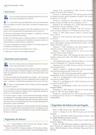 168/ Para Entender a Terra
Exercícios
Este ícone indica que há uma animação disponível no sítio ele-
trônico que pode ajudá-Io na resposta.
CON[GARIVEB
1. A astenosfera tem sido identificada como uma das principais
fontes de magma. Por quê? O que força a ascensão do magma para a
superfície?
2. Qual a diferença entre magma e lava? Dê exemplos de rochas vul-
cânicas e de seus equivalentes de granulação grossa, intrusivos.
3. Descreva os principais estilos de erupções e os depósitos e formas
de relevo que cada um deles produz.
4. Qual é a associação entre os limites de placas e o vulcanismo? O
estilo eruptivo e a composição dos depósitos vulcânicos podem ser
correlacionados a limites de placas específicos?
5. Em que circunstâncias ocorrem os lahares? E as fontes quentes? E
os depósitos de derrames de cinzas?
6. Cite as características mais perigosas dos vulcões.
7. Quais são os sinais de uma erupção iminente?
Questões para pensar
Este ícone indica que há uma animação disponível no sítio ele-
trônico que pode ajudá-Io na resposta.
CON[GARW[B
1. Que iniciativas de políticas públicas poderiam sugerir as erupções
do Monte Santa Helena, do Monte Pinatubo e do Nevado deI Ruiz em
termos de zoneamento, uso da terra, seguros, sistemas de alerta e edu-
cação pública?
2. Faça uma análise de custo-benefício dos vulcões - isto é, faça uma
tabulação dos seus perigos e de suas contribuições para a espécie hu-
mana - e decida se você preferiria um planeta Terra com ou sem eles.
3. Quais os conhecimentos sobre o interior da Terra adquiridos
por meio dos vulcões?
4. A viscosidade de uma lava depende em grande parte de suas carac-
terísticas químicas. Qual é a relação entre a composição química de
uma lava e a morfologia dos vulcões?
5. Em uma viagem a campo, você encontra uma formação vulcânica
com aparência de um grande campo de sacos de areia unidos. As for-
mas individuais, com morfologia elipsoidal, têm uma textura superfi-
cial externa vítrea, lisa. Que tipo de lava é essa e quais informações ela
pode fornecer sobre sua história?
6. Explique por que alguns dos vulcões presentes nas ilhas havaianas
são inativos enquanto outros permanecem ativos. A situação seria di-
ferente se as ilhas estivessem localizadas em uma zona de subducção?
Explique sua resposta.
Sugestões de leitura
A. G. U. Special Report. 1992. Volcanism and climatic change.
Washington, American Geophysical Union.
Bruce, Victoria 200 I. No Apparent Danger: The True Story ofVolca-
nic Disaster at Galeras and Nevado dei Ruiz: New York, HarperCollins.
Decker, R. W., and Decker, B. 1989. Volcanoes. Revisedan~
updated. New York, W. H. Freeman.
Dvorak, J. J., and Dzurisin, D. 1997. Volcano geodesy: The searcn
for magma reservoirs and the formation of eruptive vents. Reviews~
Geophysics 35: 343-384.
Dvorak, J. J, Johnson, c., and Tilling, R. L 1982. Dynamicsol
Kilauea volcano. Scieniific American (August), p. 46-53.
Edmond, J. M., and Damm, K. L. Y.1992. Hydrothermal activiry
in the deep sea. Oceanus (Spring), p. 74-81.
Fisher, R. v., Heiken, G., and Hulen, J. B. 1997. Volcanoes: Cru·
cibles ofChange. Princeton, N. J. Princeton University Press.
Francis, P. 1983. Giant volcanic calderas. Scieruific American.
June, p. 60-70.
Heiken, G. 1979. Pyroclastic flow deposits. American Scientisr
67: 564-571.
Humphreys, E. D., et a!., 2000. Beneath Yellowstone: Evaluating
plume and nonplume models using teleseismic images of the uppr
mantle. GSA Today, 10, p. 1-7.
Krakaner, J. 1996. Geologists worry about dangers of "Iiving
under the volcano". Smithsonian (July), p. 33-125.
Mcphee, J. 1990. Cooling the lava. ln: The Contrai of Nature.
New York: Farrar, Straus & Giroux.
MELT Seismic Team. 1998. Imaging the deep seismic structure
beneath a mid-oceanic ridge: The MELT experiment. Science 280:
1215-1218.
National Research Council. 1994. Mount Rainier: Active Cascade
Volcano. Washington, D. C. National Academy Press.
Sigurdsson, H. (ed.) 2000. The Encyclopedia of Volcanoes. New
York, Academic Press.
Simkin, T, Siebert, L., and Blong, R. 2001.Volcano fatalities: Les
sons from the historical recordo Science 291: 255.
Tilling, R. L 1989. Volcanic hazards and their mitigation: Progress
and problems. Reviews of Geophysics 27 (2): 237-269.
Vink, G. E., and Morgan, W. 1. 1985. The Earth 's hot spots. Scien·
tiflc American (April): 50-57.
White, R. S., and Mckenzie, D. P. 1989. Volcanism at rifts. Scien·
tific American (July): 62-72.
Williams, S., and Montaigne, F. 2001. Surviving Galeras. Boston,
Houghton Mifflin.
Winchester, S. 2003. Krakatoa: The Day the World Exploded,
August 27,1883. NewYork, Harper Collins.
Wright, T. L., and Pierson, T C. 1992. Living with volcanoes. U.
S. Geological Survey Circular 1073. Washington, U. S Government
Printing Office.
Sugestões de leitura em português
Bruce, Y. 2002. Perigo oculto. São Paulo: Manole.
Leinz, Y. e Amaral, S. E. do. 1995. Geologia geral. São Paulo:
Nacional.
Sial, A. N. e Mcreath, I. 1984. Petrologia Ígnea. Volume I. Salva-
dor: SBG/CNPq/Bureau Gráfica e Editora.
Winchester, S. 2003. Krakatoa: o dia em que o mundo explodiu.
São Paulo: Objetiva.
Teixeira, W. 2000. Vulcanismo, produtos e importância para a vi·
da. In: Teixeira, w., Toledo, M. C. M. de, Fairchild. T R. e Taioli, F.
(orgs.). 2000. Decifrando a Terra. São Paulo: Oficina de Textos. p.
347-380.
 