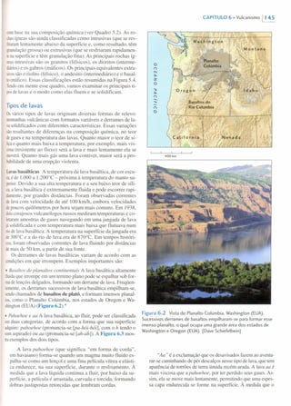 combase na sua composição química (ver Quadro 5.2). As ro-
chasígneas são ainda classificadas como intrusivas (que se res-
friaramlentamente abaixo da superfície e, como resultado, têm
granulaçãogrossa) ou extrusivas (que se resfriaram rapidamen-
tenasuperfície e têm granulação fina). As principais rochas íg-
neasintrusivas são os granitos (félsicos), os dioritos (interme-
diários)e os gabros (máficos). Os principais equivalentes extru-
sivossão o riolito (félsico), o andesito (intermediário) e o basal-
to(máfico), Essas classificações estão resumidas na Figura 5.4.
Tendoem mente esse quadro, vamos examinar os principais ti-
posde lavas e o modo como elas fluem e se solidificam.
Tipos de lavas
Osvários tipos de lavas originam diversas formas de relevo:
montanhasvulcânicas com formatos variáveis e derrames de la-
vasolidificados com diferentes características. Essas variações
sãoresultantes de diferenças na composição química, no teor
degasese na temperatura das lavas. Quanto maior o teor de sÍ-
licae quanto mais baixa a temperatura, por exemplo, mais vis-
cosa(resistente ao fluxo) será a lava e mais lentamente ela se
moverá.Quanto mais gás uma lava contiver, maior será a pro-
babilidadede uma erupção violenta.
Lavasbasálticas A temperatura da lava basáltica, de cor escu-
ra,é de 1.000 a 1.200°C - próxima à temperatura do manto su-
perior.Devido a sua alta temperatura e a seu baixo teor de síli-
ca,a lava basáltica é extremamente fluida e pode escorrer rapi-
damente,por grandes distâncias. Foram observadas correntes
delavacom velocidade de até 100 km/h, embora velocidades
depoucos quilômetros por hora sejam mais comuns. Em 1938,
doiscorajosos vulcanólogos russos mediram temperaturas e co-
letaramamostras de gases navegando em uma jangada de lava
jásolidificada e com temperatura mais baixa que flutuava num
riodelava basáltica. A temperatura na superfície da jangada era
de300°C e a do rio de lava era de 870°C. Em tempos históri-
cos,foram observadas correntes de lava fluindo por distâncias
demais de 50 km, a partir de sua fonte.
Os derrames de lavas basálticas variam de acordo com as
condiçõesem que irrompem. Exemplos importantes são:
• 8asaltos de planaltos continentais A lava basáltica altamente
fluidaque irrompe em um terreno plano pode se espalhar sob for-
madelençóis delgados, formando um derrame de lava. Freqüen-
temente,os derrames sucessivos de lava basáltica empilham-se,
sendochamados de basaltos de platô, e formam imensos planal-
tos,como o Planalto Colúmbia, nos estados de Oregon e Wa-
shington(EUA) (Figura 6.2).4
• Pahoehoe e aa A lava basáltica, ao fluir, pode ser classificada
emduas categorias, de acordo com a forma que sua superfície
adquire:pahoehoe (pronuncia-se [pa-hói-hói], com o h tendo o
somaspirado) ou aa (pronuncia-se [ah-ah]). A Figura 6.3 mos-
traexemplos dos dois tipos.
A lava pahoehoe (que significa "em forma de corda",
em havaiano) forma-se quando um magma muito fluido es-
palha-se como um lençol e uma fina película vítrea e elásti-
ca endurece, na sua superfície, durante o resfriamento. À
medida que a lava líquida continua a fluir, por baixo da su-
perfície, a película é arrastada, curvada e torcida, formando
dobras justapostas retorcidas que lembram cordas.
CAPíTULO 6 • Vulcanismo 1145
400 km
Figura 6.2 Vista do Planalto Colúmbia, Washington (EUA) .
Sucessivos derrames de basaltos empilharam-se para formar esse
imenso planalto, o qual ocupa uma grande área dos estados de
Washington e Oregon (EUA). [DaveSchiefelbein]
"Aa" é a exclamação que os desavisados fazem ao aventu-
rar-se caminhando de pés descalços nesse tipo de lava, que tem
aparência de torrões de terra úmida recém-arada. A lava aa é
mais viscosa que a pahoehoe, por ter perdido seus gases. As-
sim, ela se move mais lentamente, permitindo que uma espes-
sa capa endurecida se forme na superfície. À medida que o
 