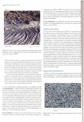 146 Para Entender a Terra
lava Aa
lava pahoehoe
-1 m
Figura6.3 Dois tipos de lava, pahoehoe com aspecto de corda
(embaixo) e blocos angulosos de aa (em cima). Vulcão Mauna Loa,
Havaí. [Kim Heacox/DRK]
derrame continua a fluir, essa nata se quebra em muitos blocos
angulosos, que são transportados pela lava viscosa do interior
do derrame, empilhando-se como uma frente íngreme de blo-
cos angulares que avança como uma esteira de trator. É muito
perigoso caminhar em cima da lava aa. Um bom par de botas,
usado em um terreno desse tipo, pode ser gasto em uma sema-
na, e o viajante ou geólogo que se aventure a andar nessa lava
pode se preparar para cortes nos cotovelos e nos joelhos.
O mesmo derrame basáltico, ao movimentar-se pela su-
perfície, comumente tem as características de pahoehoe
próximo à sua fonte, onde a lava está ainda fluida e quente,
adquirindo as características de aa na porção frontal do der-
rame, onde mostra uma camada superficial mais espessa,
por ter ficado mais tempo exposta ao ar frio .
• Lavas almofadadas Qualquer geólogo, ao se deparar com la-
vas almofadadas'' - pilhas de blocos elipsoidais de basalto, em
forma de almofadas, com cerca de um metro de largura -, sabe
que elas se formaram numa erupção submarina (ver Figura 5.13),
mesmo que hoje estejam em terra firme. As lavas em almofada
são um importante indicador de que uma região já esteve um dia
sob a água. Geólogos-mergulhadores, inclusive, já observaram a
formação de lavas em almofada no fundo oceânico próximo ao
Havaí. As línguas de lava basáltica, ao entrarem em contato com
a água fria do oceano, desenvolvem um envoltório resistente,
plástico. Como a lava no interior desse envoltório resfria-se mais
lentamente, o interior da almofada desenvolve uma textura cris-
talina, ao passo que o envoltório, que se resfriou rapidamente, so-
lidifica-se como um vidro sem cristais.
Lavas riolíticas O riolito, a lava mais félsica, tem cor clara.
Seu ponto de fusão é mais baixo que o do basalto e irrompe em
temperaturas de 800 a 1.000°e. É muito mais viscoso que oba·
salto, por causa de sua temperatura baixa e teor de sílica maior.
A lava riolítica move-se] O vezes mais lentamente que o bassl
to, ou em velocidade ainda mais baixa, e, como é resistenteao
fluxo, tende a acumular-se, formando depósitos espessos com
aparência de bulbos.
Lavas andesíticas Os andesitos, que têm teor de sílica inte
mediário, têm propriedades que se situam entre aquelas dosba·
saltos e as dos riolitos.
Texturas das lavas
As lavas têm outras feições que refletem as temperaturas eas
pressões em que se formaram. Podem ter uma textura vítrea
como a da obsidiana, ou granulação fina, se se resfriarem rapi
damente. As texturas grossas, como aquelas dos tufos vulcâni
cos, podem se formar no caso de haver resfriamento lentoem
subsuperfície. As lavas podem ter, também, pequenas bolhas,
criadas quando a pressão cai repentinamente, à medida quea
lava ascende e resfria-se. As lavas são geralmente carregadasde
gases, como o refrigerante em uma garrafa fechada. Quandoas
cendem, a pressão que atua sobre elas diminui, assim comoa
pressão no refrigerante cai quando a tampa é retirada. Da rres
ma forma que o dióxido de carbono cria bolhas no refrigerante
quando é liberado, o vapor d'água e outros gases dissolvidos,
ao escaparem da lava, criam cavidades gasosas, ou vesícu/as
(Figura 6.4). Assim, a textura vesicular, de aparência esponjo-
sa, numa lava solidificada, pode fornecer aos geólogos detalhe
das origens vulcânicas da mesma. Uma rocha que tenha uma
grande quantidade de vesículas, geralmente de composição rio-
lítica, é denominada de pedra-pomesP Algumas pedras-pomes
têm tantos espaços vazios que se tomam extremamente leves,a
ponto de flutuar na água.
Depósitos piroclásticos
A água e os gases nos magmas podem provocar efeitos ainda
mais dramáticos no estilo das erupções. Antes de um magma
entrar em erupção, a pressão confinante devida às rochas sobre
-0,25 m
Figura 6.4 Amostra de basalto vesicular. [Glenn Oliver/Visuals
Unlimited]
 