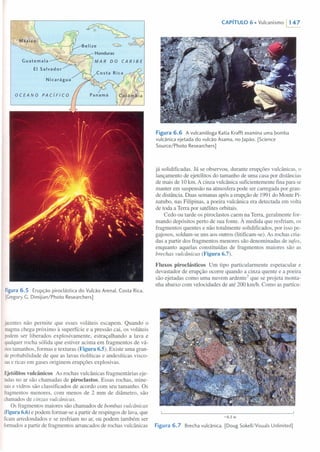 Figura 6.5 Erupção piroclástica do Vulcão Arenal, Costa Rica.
[Gregory G. Dimijian/Photo Researchers]
jacentes não permite que esses voláteis escapem. Quando o
magmachega próximo à superfície e a pressão cai, os voláteis
podem ser liberados explosivamente, estraçalhando a lava e
qualquer rocha sólida que estiver acima em fragmentos de vá-
riostamanhos, formas e texturas (Figura 6.S). Existe uma gran-
deprobabilidade de que as lavas riolíticas e andesíticas visco-
sase ricas em gases originem erupções explosivas.
Ejetólitos vulcânicos As rochas vulcânicas fragmentárias eje-
tadasno ar são chamadas de piroclastos. Essas rochas, mine-
raise vidros são classificados de acordo com seu tamanho. Os
fragmentos menores, com menos de 2 mm de diâmetro, são
chamados de cinzas vulcânicas.
Os fragmentos maiores são chamados de bombas vulcânicas
(Figura 6.6) e podem formar-se a partir de respingos de lava, que
ficamarredondados e se resfriam no ar, ou podem também ser
formadosa partir de fragmentos arrancados de rochas vulcânicas
CAPíTULO 6. Vulcanismo /147
Figura 6.6 A vulcanóloga Katia Krafft examina uma bomba
vulcãnica ejetada do vulcão Asama, no Japão. [Science
Source/Photo Researchers]
já solidificadas. Já se observou, durante erupções vulcânicas, o
lançamento de ejetólitos do tamanho de uma casa por distâncias
de mais de 10 km. A cinza vulcânica suficientemente fina para se
manter em suspensão na atmosfera pode ser carregada por gran-
de distância. Duas semanas após a erupção de 1991 do Monte Pi-
natubo, nas Filipinas, a poeira vulcânica era detectada em volta
de toda a Terra por satélites orbitais.
Cedo ou tarde os piroclastos caem na Terra, geralmente for-
mando depósitos perto de sua fonte. À medida que resfriam, os
fragmentos quentes e não totalmente solidificados, por isso pe-
gajosos, soldam-se uns aos outros (litificarn-se). As rochas cria-
das a partir dos fragmentos menores são denominadas de tufos,
enquanto aquelas constituídas de fragmentos maiores são as
brechas vulcânicas (Figura 6.7).
Fluxos piroclásticos Um tipo particularmente espetacular e
devastador de erupção ocorre quando a cinza quente e a poeira
são ejetadas como uma nuvem ardente? que se projeta monta-
nha abaixo com velocidades de até 200 km/h. Como as partícu-
-0,3 m
Figura 6.7 Brecha vulcânica. [Doug Sokell/Visuals Unlimited]
 
