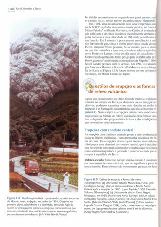 1481 Para Entender a Terra
Figura6.8 Um fluxo piroclástico projetando-se pelas encostas
do Monte Unzen, no Japão, em junho de 1991. Observe, no
primeiro plano, o bombeiro e o caminhão, tentando fugir da
nuvem de cinza quente prestes a atingi-Ios. Três cientistas que
estavam estudando esse vulcão morreram ao serem engolfados
por um derrame semelhante. [AP/Wide World Photos]
Ias sólidas permanecem em suspensão nos gases quentes, oatri·
to é muito baixo, nessas nuvens incandescentes (Figura 6.8).
Em 1902, uma nuvem ardente com uma temperatura inte
na de 800°C explodiu sem muitos sinais prévios, no flancodo
Monte Pelado.ê na ilha da Martinica, no Caribe. A avalanchade
gás asfixiante e de cinza vulcânica incandescente derramou-e
pelas encostas a uma velocidade de 160 km/h, semelhante à de
um furacão. Em 1 minuto, e praticamente em silêncio, a emal
são fervente de gás, cinza e poeira envolveu a cidade de Saint
Pierre, matando 29 mil pessoas. Seria sensato, para os cientis
tas que dão conselhos a terceiros, relembrar a declaração deum
certo Professor Landes, feita um dia antes do cataclismo: "O
Monte Pelado representa tanto perigo para os habitantes deSI.
Pierre quanto o Vesúvio para os moradores de Nápoles". O Pro-
fessor Landes pereceu com os demais. Em 1991, os vulcanólo
gos franceses Maurice e Katia Krafft (Maurice tirou a fotogra
fia de Katia na Figura 6.15) foram mortos por um derrame pio
roclástico, no Monte Unzen, no Japão.
lIIlIoL'_L,,-stilosde erupção e as formas
e relevo vulcânico
Agora que já analisamos os vários tipos de materiais vulcânicos
trazidos do interior da Terra por derrames ou por irrupções ex
plosivas, podemos examinar com mais detalhe os estilos de
erupções e as formações características que elas constroem (Fi·
gura 6.9). Nem sempre as erupções criam cones simétricos e
majestosos: as formas de relevo vulcânicas têm formas varia
das, a depender das propriedades da lava e das condições em
que ocorrem os extravasamentos.
Erupções com conduto central
As erupções com condutos centrais geram a mais conhecida de
todas as feições vulcânicas - uma montanha vulcânica em for-
ma de cone. Tais erupções descarregam lava ou material piro-
elástico por uma chaminé ou conduto central, que é uma aber-
tura no topo de um canal alimentado r cilíndrico que se conecta
com a câmara magmática e por onde o material ascende para ir-
romper à superfície da Terra.
Vulcões-escudo Um cone do tipo vulcão-escudo é construído
por sucessivos derrames de lava, que se espalham a partir de
uma chaminé. Essas formas são comumente geradas por lavas
Figura 6.9 Estilos de erupção e formas de relevo
vulcanogênico. (a) Um vulcão-escudo: Mauna Loa, Havaí. [U.s.
Geological Survey] (b) Um domo vulcânico: o Monte Santa
Helena após a erupção de 1980. [Lynn Topinka/USGS Cascades
Volcano Observatory] (c) Um cone de cinzas: Cerro Negro,
Nicarágua, em 1968. [Mark Hurd Aerial Surveys] (d) Um vulcão
composto: Fujiyama, Japão. [Corbis] (e) Uma cratera: Monte Etna,
Sicília. [Fabrizio Villa/ AP/Wide World Photos] (f) Uma caldeira:
Lago da Cratera, Oregon (EUA), onde, como expresso no próprio
nome, um lago preenche uma caldeira com 8 km de diâmetro.
[Greg Vaughn/Tom Stack & Associates]
 