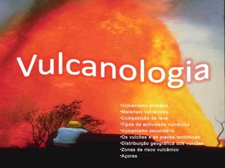 •Vulcanismo primário 
•Materiais vulcânicos 
•Composição da lava 
•Tipos de actividade vulcânica 
•Vulcanismo secundário 
•Os vulcões e as placas tectónicas 
•Distribuição geográfica dos vulcões 
•Zonas de risco vulcânico 
•Açores 
 