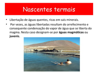 Libertação de águas quentes, ricas em sais minerais. Por vezes, as águas libertadas resultam do arrefecimento e consequente condensação do vapor de água que se liberta do magma. Nesta caso designam-se por  águas magmáticas  ou  juvenis . Nascentes termais 