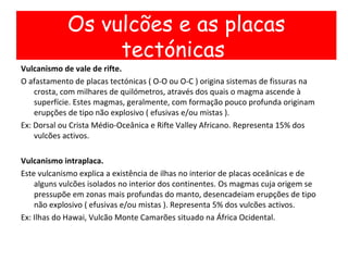 Vulcanismo de vale de rifte. O afastamento de placas tectónicas ( O-O ou O-C ) origina sistemas de fissuras na crosta, com milhares de quilómetros, através dos quais o magma ascende à superfície. Estes magmas, geralmente, com formação pouco profunda originam erupções de tipo não explosivo ( efusivas e/ou mistas ).  Ex: Dorsal ou Crista Médio-Oceânica e Rifte Valley Africano. Representa 15% dos vulcões activos. Vulcanismo intraplaca. Este vulcanismo explica a existência de ilhas no interior de placas oceânicas e de alguns vulcões isolados no interior dos continentes. Os magmas cuja origem se pressupõe em zonas mais profundas do manto, desencadeiam erupções de tipo não explosivo ( efusivas e/ou mistas ). Representa 5% dos vulcões activos. Ex: Ilhas do Hawai, Vulcão Monte Camarões situado na África Ocidental. Os vulcões e as placas tectónicas  
