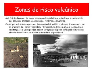 A definição das áreas de maior perigosidade vulcânica resulta de um levantamento dos perigos e ameaças associados aos fenómenos eruptivos.  Os perigos vulcânicos dependem das características físico-químicas dos magmas que os originam, tais como viscosidade ( temperatura, teor em sílica e facilidade em libertar gases ). Estes perigos podem ser agravados pelas condições climatéricas,  eficácia dos sistemas de alarme e densidade populacional. Zonas de risco vulcânico 