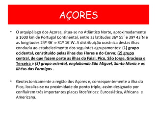 O arquipélago dos Açores, situa-se no Atlântico Norte, aproximadamente a 1600 km de Portugal Continental, entre as latitudes 36º 55´ e 39º 43´N e as longitudes 24º 46´ e 31º 16´W. A distribuição oceânica destas ilhas conduziu ao estabelecimento dos seguintes agrupamentos: ( 1) grupo ocidental, constituído pelas ilhas das Flores e do Corvo;  (2) grupo central, de que fazem parte as ilhas do Faial, Pico, São Jorge, Graciosa e Terceira  e  (3) grupo oriental, englobando São Miguel, Santa Maria e os ilhéus das Formigas  . Geotectonicamente a região dos Açores e, consequentemente a ilha do Pico, localiza-se na proximidade do ponto triplo, assim designado por confluírem três importantes placas litosféricas: Euroasiática, Africana  e Americana. AÇORES 
