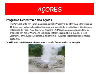Programa Geotérmico dos Açores Em Portugal, está em curso a aplicação deste Programa Geotérmico, identificadas 12 áreas com potencial geotérmico para a produção de electricidade, distribuidas pelas ilhas do Faial, Pico, Graciosa, Terceira e S.Miguel, com uma capacidade de produção em 235MW/ano. As Centrais geotérmicas da Ribeira Grande e Pico Vermelho, em S.Miguel, suprem, actualmente,  40% das necessidades eléctricas desta ilha. Os Géiseres  também contribuem para a produção deste tipo de energia. AÇORES 