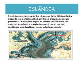 ISLÂNDIA A posição geotectónica desta ilha (situa-se na Crista Média Atlântica, chegando esta a aflorar na ilha ), privilegia a produção de energia geotérmica. Em Reykjavik, capital da Islândia, 95% das casas são aquecidas através desta energia alternativa, sendo , por isso, considerada uma das cidades menos poluídas do mundo. ISLÂNDIA 