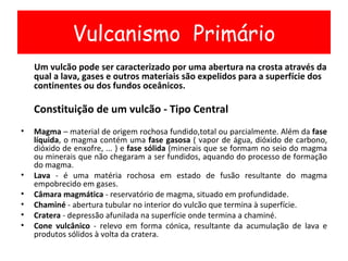 Um vulcão pode ser caracterizado por uma abertura na crosta através da qual a lava, gases e outros materiais são expelidos para a superfície dos continentes ou dos fundos oceânicos. Constituição de um vulcão - Tipo Central Magma  – material de origem rochosa fundido,total ou parcialmente. Além da  fase líquida , o magma contém uma  fase gasosa  ( vapor de água, dióxido de carbono, dióxido de enxofre, ... ) e  fase sólida  (minerais que se formam no seio do magma ou minerais que não chegaram a ser fundidos, aquando do processo de formação do magma. Lava  - é uma matéria rochosa em estado de fusão resultante do magma empobrecido em gases. Câmara magmática  - reservatório de magma, situado em profundidade. Chaminé  - abertura tubular no interior do vulcão que termina à superfície. Cratera  - depressão afunilada na superfície onde termina a chaminé. Cone vulcânico  - relevo em forma cónica, resultante da acumulação de lava e produtos sólidos à volta da cratera. Vulcanismo  Primário 