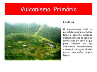 Vulcanismo  Primário Caldeira O esvaziamento total ou parcial da camâra magmática torna o aparelho vulcânico instável por falta de apoio de sustentação do cone, o que pode conduzir ao seu abatimento. Posteriormente a retenção de águas pluviais nestas depressões origina lagoas. 