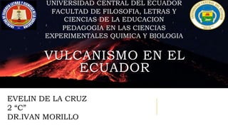 EVELIN DE LA CRUZ
2 “C”
DR.IVAN MORILLO
UNIVERSIDAD CENTRAL DEL ECUADOR
FACULTAD DE FILOSOFIA, LETRAS Y
CIENCIAS DE LA EDUCACION
PEDAGOGIA EN LAS CIENCIAS
EXPERIMENTALES QUIMICA Y BIOLOGIA
VULCANISMO EN EL
ECUADOR
 
