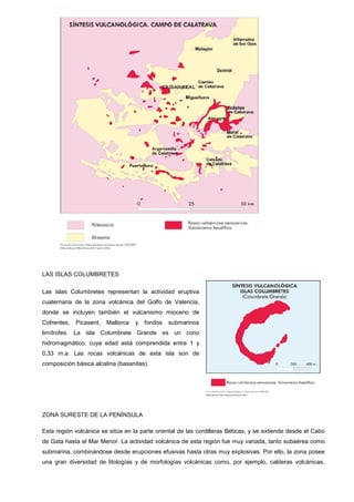 LAS ISLAS COLUMBRETES
Las islas Columbretes representan la actividad eruptiva
cuaternaria de la zona volcánica del Golfo de Valencia,
donde se incluyen también el vulcanismo mioceno de
Cofrentes, Picasent, Mallorca y fondos submarinos
limítrofes. La isla Columbrete Grande es un cono
hidromagmático, cuya edad está comprendida entre 1 y
0,33 m.a. Las rocas volcánicas de esta isla son de
composición básica alcalina (basanitas).
ZONA SURESTE DE LA PENÍNSULA
Esta región volcánica se sitúa en la parte oriental de las cordilleras Béticas, y se extiende desde el Cabo
de Gata hasta el Mar Menor. La actividad volcánica de esta región fue muy variada, tanto subaérea como
submarina, combinándose desde erupciones efusivas hasta otras muy explosivas. Por ello, la zona posee
una gran diversidad de litologías y de morfologías volcánicas como, por ejemplo, calderas volcánicas,
 