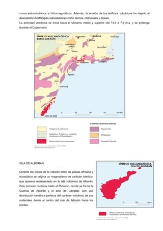 conos estrombolianos e hidromagmáticos. Además, la erosión de los edificios volcánicos ha dejado al
descubierto morfologías subvolcánicas como domos, chimeneas y diques.
La actividad volcánica se inicia hacia el Mioceno medio y superior (de 14,4 a 7,9 m.a. y se prolonga
durante el Cuaternario.
ISLA DE ALBORÁN
Durante los inicios de la colisión entre las placas africana y
eurasiática se origina un magmatismo de carácter toleítico,
que aparece representado en la isla volcánica de Alborán.
Este proceso continúa hasta el Plioceno, donde se forma la
Cuenca de Alborán y el arco de Gibraltar, con una
distribución simétrica perfecta del carácter volcánico de sus
materiales desde el centro del mar de Alborán hacia los
bordes.
 