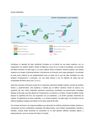 ISLAS CANARIAS
Constituye un ejemplo de islas volcánicas formadas en el interior de una placa oceánica, con un
magmatismo de carácter alcalino. Desde el Oligoceno (unos 35 m.a.) hasta la actualidad, una anomalía
del Manto terrestre ha dado lugar a un punto caliente sobre la litosfera oceánica jurásica, que estaba
situada en el margen continental africano. (Actualmente en discusión este origen geológico). La actividad
de este punto caliente ha ido desplazándose hacia el oeste, por lo que las islas orientales son más
antiguas (Fuerteventura y Lanzarote, con una edad entorno a los 22 millones de años) que las
occidentales (El Hierro tiene unos 1,2 m.a.).
Cada isla comienza a formarse a partir de un vulcanismo submarino basáltico alcalino, primero de carácter
efusivo y, posteriormente, más explosivo a medida que el edificio volcánico insular se acerca a la
superficie del mar. Estos materiales volcánicos submarinos constituyen los denominados Complejos
Basales de las islas, que sólo afloran en Fuerteventura, La Gomera y La Palma. Cuando el edificio insular
alcanza la superficie del mar, las erupciones son ya subaéreas, y se emiten grandes volúmenes de
coladas. El apilamiento de estos materiales, y su erosión posterior, ha dado lugar a la formación de los
edificios basálticos antiguos que afloran en la mayor parte de las islas.
Con el paso del tiempo, los magmas basálticos que alimentan los edificios volcánicos iniciales cambian su
composición química, emitiéndose materiales más diferenciados, como tefritas, traquibasaltos, traquitas y
fonolitas. Cuando estas emisiones se concentran en un área generan edificios centrales sálicos, o
estratovolcanes, como es el caso del Teide en Tenerife.
 