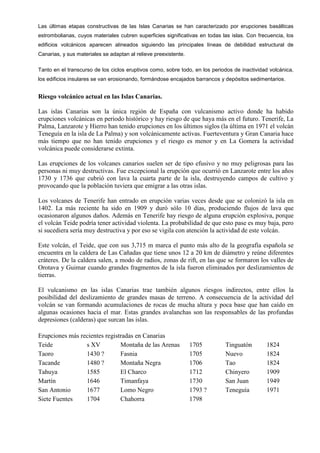 Las últimas etapas constructivas de las Islas Canarias se han caracterizado por erupciones basálticas
estrombolianas, cuyos materiales cubren superficies significativas en todas las islas. Con frecuencia, los
edificios volcánicos aparecen alineados siguiendo las principales líneas de debilidad estructural de
Canarias, y sus materiales se adaptan al relieve preexistente.
Tanto en el transcurso de los ciclos eruptivos como, sobre todo, en los periodos de inactividad volcánica,
los edificios insulares se van erosionando, formándose encajados barrancos y depósitos sedimentarios.
Riesgo volcánico actual en las Islas Canarias.
Las islas Canarias son la única región de España con vulcanismo activo donde ha habido
erupciones volcánicas en periodo histórico y hay riesgo de que haya más en el futuro. Tenerife, La
Palma, Lanzarote y Hierro han tenido erupciones en los últimos siglos (la última en 1971 el volcán
Teneguía en la isla de La Palma) y son volcánicamente activas. Fuerteventura y Gran Canaria hace
más tiempo que no han tenido erupciones y el riesgo es menor y en La Gomera la actividad
volcánica puede considerarse extinta.
Las erupciones de los volcanes canarios suelen ser de tipo efusivo y no muy peligrosas para las
personas ni muy destructivas. Fue excepcional la erupción que ocurrió en Lanzarote entre los años
1730 y 1736 que cubrió con lava la cuarta parte de la isla, destruyendo campos de cultivo y
provocando que la población tuviera que emigrar a las otras islas.
Los volcanes de Tenerife han entrado en erupción varias veces desde que se colonizó la isla en
1402. La más reciente ha sido en 1909 y duró sólo 10 días, produciendo flujos de lava que
ocasionaron algunos daños. Además en Tenerife hay riesgo de alguna erupción explosiva, porque
el volcán Teide podría tener actividad violenta. La probabilidad de que esto pase es muy baja, pero
si sucediera sería muy destructiva y por eso se vigila con atención la actividad de este volcán.
Este volcán, el Teide, que con sus 3,715 m marca el punto más alto de la geografía española se
encuentra en la caldera de Las Cañadas que tiene unos 12 a 20 km de diámetro y reúne diferentes
cráteres. De la caldera salen, a modo de radios, zonas de rift, en las que se formaron los valles de
Orotava y Guimar cuando grandes fragmentos de la isla fueron eliminados por deslizamientos de
tierras.
El vulcanismo en las islas Canarias trae también algunos riesgos indirectos, entre ellos la
posibilidad del deslizamiento de grandes masas de terreno. A consecuencia de la actividad del
volcán se van formando acumulaciones de rocas de mucha altura y poca base que han caído en
algunas ocasiones hacia el mar. Estas grandes avalanchas son las responsables de las profundas
depresiones (calderas) que surcan las islas.
Erupciones más recientes registradas en Canarias
Teide s XV Montaña de las Arenas 1705 Tinguatón 1824
Taoro 1430 ? Fasnia 1705 Nuevo 1824
Tacande 1480 ? Montaña Negra 1706 Tao 1824
Tahuya 1585 El Charco 1712 Chinyero 1909
Martín 1646 Timanfaya 1730 San Juan 1949
San Antonio 1677 Lomo Negro 1793 ? Teneguía 1971
Siete Fuentes 1704 Chahorra 1798
 