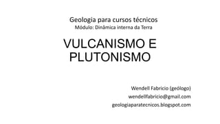 Geologia para cursos técnicos
Módulo: Dinâmica interna da Terra

VULCANISMO E
PLUTONISMO
Wendell Fabricio (geólogo)
wendellfabricio@gmail.com
geologiaparatecnicos.blogspot.com

 