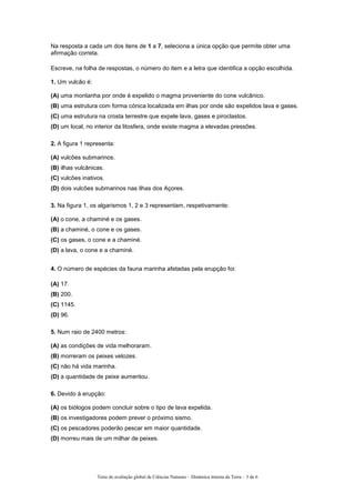 Na resposta a cada um dos itens de 1 a 7, seleciona a única opção que permite obter uma
afirmação correta.
Escreve, na folha de respostas, o número do item e a letra que identifica a opção escolhida.
1. Um vulcão é:
(A) uma montanha por onde é expelido o magma proveniente do cone vulcânico.
(B) uma estrutura com forma cónica localizada em ilhas por onde são expelidos lava e gases.
(C) uma estrutura na crosta terrestre que expele lava, gases e piroclastos.
(D) um local, no interior da litosfera, onde existe magma a elevadas pressões.
2. A figura 1 representa:
(A) vulcões submarinos.
(B) ilhas vulcânicas.
(C) vulcões inativos.
(D) dois vulcões submarinos nas ilhas dos Açores.
3. Na figura 1, os algarismos 1, 2 e 3 representam, respetivamente:
(A) o cone, a chaminé e os gases.
(B) a chaminé, o cone e os gases.
(C) os gases, o cone e a chaminé.
(D) a lava, o cone e a chaminé.
4. O número de espécies da fauna marinha afetadas pela erupção foi:
(A) 17.
(B) 200.
(C) 1145.
(D) 96.
5. Num raio de 2400 metros:
(A) as condições de vida melhoraram.
(B) morreram os peixes velozes.
(C) não há vida marinha.
(D) a quantidade de peixe aumentou.
6. Devido à erupção:
(A) os biólogos podem concluir sobre o tipo de lava expelida.
(B) os investigadores podem prever o próximo sismo.
(C) os pescadores poderão pescar em maior quantidade.
(D) morreu mais de um milhar de peixes.
Teste de avaliação global de Ciências Naturais – Dinâmica interna da Terra – 3 de 6
 
