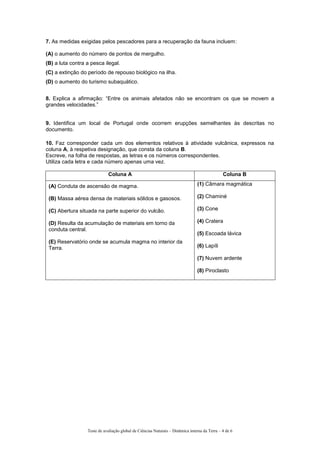 7. As medidas exigidas pelos pescadores para a recuperação da fauna incluem:
(A) o aumento do número de pontos de mergulho.
(B) a luta contra a pesca ilegal.
(C) a extinção do período de repouso biológico na ilha.
(D) o aumento do turismo subaquático.
8. Explica a afirmação: “Entre os animais afetados não se encontram os que se movem a
grandes velocidades.”
9. Identifica um local de Portugal onde ocorrem erupções semelhantes às descritas no
documento.
10. Faz corresponder cada um dos elementos relativos à atividade vulcânica, expressos na
coluna A, à respetiva designação, que consta da coluna B.
Escreve, na folha de respostas, as letras e os números correspondentes.
Utiliza cada letra e cada número apenas uma vez.
Coluna A Coluna B
(A) Conduta de ascensão de magma.
(B) Massa aérea densa de materiais sólidos e gasosos.
(C) Abertura situada na parte superior do vulcão.
(D) Resulta da acumulação de materiais em torno da
conduta central.
(E) Reservatório onde se acumula magma no interior da
Terra.
(1) Câmara magmática
(2) Chaminé
(3) Cone
(4) Cratera
(5) Escoada lávica
(6) Lapíli
(7) Nuvem ardente
(8) Piroclasto
Teste de avaliação global de Ciências Naturais – Dinâmica interna da Terra – 4 de 6
 