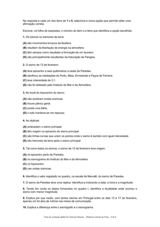 Na resposta a cada um dos itens de 1 a 5, seleciona a única opção que permite obter uma
afirmação correta.
Escreve, na folha de respostas, o número do item e a letra que identifica a opção escolhida.
1. Os sismos ou tremores de terra:
(A) são movimentos bruscos da litosfera.
(B) resultam da libertação de energia na atmosfera.
(C) têm sempre como resultado a formação de um tsunami.
(D) são principalmente resultantes da fraturação da Pangeia.
2. O sismo de 13 de fevereiro:
(A) teve epicentro a seis quilómetros a oeste de Paredes.
(B) danificou as habitações do Porto, Maia, Ermesinde e Paços de Ferreira.
(C) teve intensidade de 3,1.
(D) não foi detetado pelo Instituto do Mar e da Atmosfera.
3. No local do hipocentro do sismo:
(A) não existiram ondas sísmicas.
(B) houve pânico geral.
(C) existe uma falha.
(D) o solo manteve-se me repouso.
4. As réplicas:
(A) antecedem o sismo principal.
(B) têm origem no epicentro do sismo principal.
(C) são linhas curvas que unem os pontos onde o sismo é sentido com igual intensidade.
(D) são tremores de terra após o sismo principal.
5. Tal como todos os sismos, o sismo de 13 de fevereiro teve origem:
(A) no epicentro perto de Paredes.
(B) no sismograma do Instituto do Mar e da Atmosfera.
(C) no hipocentro.
(D) nas ondas sísmicas.
6. Identifica o valor registado no quadro, na escala de Mercalli, do sismo de Paredes.
7. O sismo de Paredes teve uma réplica. Identifica-a indicando a data, a hora e a magnitude.
8. Tendo em conta os dados fornecidos no quadro I, identifica a localidade onde ocorreu o
sismo com menor magnitude.
9. Explica por que razão, com tantos sismos em Portugal entre os dias 13 e 17 de fevereiro,
apenas um foi alvo de notícia nos meios de comunicação.
10. Explica a diferença entre o sismógrafo e o sismograma.
Teste de avaliação global de Ciências Naturais – Dinâmica interna da Terra – 6 de 6
 