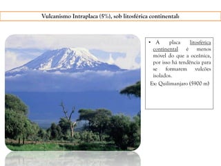 Vulcanismo Intraplaca (5%), sob litosférica continental:
• A placa litosférica
continental é menos
móvel do que a oceânica,
por isso há tendência para
se formarem vulcões
isolados.
Ex: Quilimanjaro (5900 m)
 