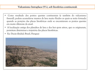 • Como resultado dos pontos quentes continentais (e também do vulcanismo
fissural), podem acumular-se mantos de lava muito fluidos os quais se terão formado
quando as posições das placas litosféricas onde se encontravam os pontos quentes
era muito diferente da atual.
• A localização antiga dos planaltos de lava e dos hot spots ativos, que os originaram,
permitem determinar a trajetória das placas litosféricas.
• Ex: Decão (India), Brasil, Paraguai
Vulcanismo Intraplaca (5%), sob litosférica continental:
 