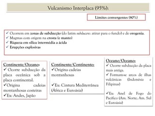 Limites convergentes (80%)
 Ocorrem em zonas de subducção (do latim subducere: atirar para o fundo) e de orogenia.
 Magmas com origem na crosta (e manto)
 Riqueza em sílica intermédia a ácida
 Erupções explosivas
Continente/Oceano:
 Ocorre subducção da
placa oceânica sob a
placa continental.
Origina cadeias
montanhosas costeiras
Ex: Andes, Japão
Continente/Continente:
Origina cadeias
montanhosas
Ex: Cintura Mediterrânea
(África e Euroásia)
Oceano/Oceano:
 Ocorre subducção da placa
mais antiga.
 Formam-se arcos de ilhas
vulcânicas (Indonésia e
Filipinas)
Ex: Anel de Fogo do
Pacífico (Am. Norte; Am. Sul
e Euroásia)
Vulcanismo Interplaca (95%):
 