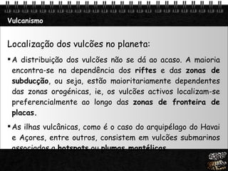 Vulcanismo Localização dos vulcões no planeta: A distribuição dos vulcões não se dá ao acaso. A maioria encontra-se na dependência dos  riftes  e das  zonas de subducção , ou seja, estão maioritariamente dependentes das zonas orogénicas, ie, os vulcões activos localizam-se preferencialmente ao longo das  zonas de fronteira de placas. As ilhas vulcânicas, como é o caso do arquipélago do Havai e Açores, entre outros, consistem em vulcões submarinos associados a  hotspots  ou  plumas mantélicas . 