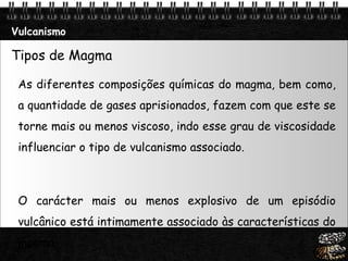 Vulcanismo Tipos de Magma  As diferentes composições químicas do magma, bem como, a quantidade de gases aprisionados, fazem com que este se torne mais ou menos viscoso, indo esse grau de viscosidade influenciar o tipo de vulcanismo associado.  O carácter mais ou menos explosivo de um episódio vulcânico está intimamente associado às características do magma.  