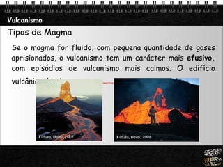 Vulcanismo Tipos de Magma Se o magma for fluido, com pequena quantidade de gases aprisionados, o vulcanismo tem um carácter mais  efusivo,  com episódios de vulcanismo mais calmos. O edifício vulcânico é baixo.  http:// www.youtube.com /watch?v=rv--PpUlB8U&NR=1   Kilauea, Havai, 2007 Kilauea, Havai, 2008 