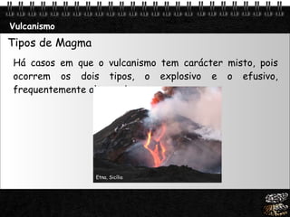 Vulcanismo Tipos de Magma  Há casos em que o vulcanismo tem carácter misto, pois ocorrem os dois tipos, o explosivo e o efusivo, frequentemente alternados .  Etna, Sicília 