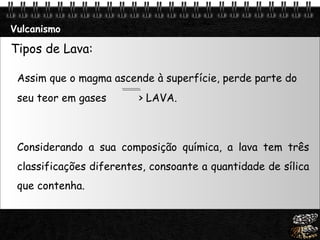 Vulcanismo Tipos de Lava: Assim que o magma ascende à superfície, perde parte do seu teor em gases   > LAVA. Considerando a sua composição química, a lava tem três classificações diferentes, consoante a quantidade de sílica que contenha.  