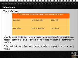 Vulcanismo Tipos de Lava: Quanto mais ácida for a lava, maior é a quantidade de gases que possui, porque é mais viscosa e os gases tendem a permanecer retidos.  Pelo contrário, uma lava mais básica e pobre em gases torna-se mais fluida.   