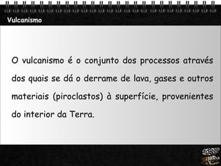 O vulcanismo é o conjunto dos processos através dos quais se dá o derrame de lava, gases e outros materiais (piroclastos) à superfície, provenientes do interior da Terra. Vulcanismo 