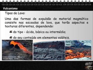 Vulcanismo Lavas encordoadas – Pahoehoe Kilauea, Havai , 2008 Tipos de Lava: Uma das formas de expulsão de material magmático consiste nas escoadas de lava, que terão aspectos e texturas diferentes, dependendo: do tipo - ácida, básica ou intermédia; do seu conteúdo em elementos voláteis. Lavas mistas - Canadá Lavas escoreáceas – Aa Havai, 2002 