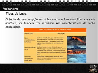 Vulcanismo Tipos de Lava: O facto de uma erupção ser submarina e a lava consolidar em meio aquático, vai também, ter influência nas características da rocha consolidada. 