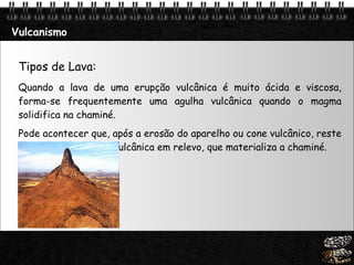 Vulcanismo Tipos de Lava: Quando a lava de uma erupção vulcânica é muito ácida e viscosa, forma-se frequentemente uma agulha vulcânica quando o magma solidifica na chaminé.  Pode acontecer que, após a erosão do aparelho ou cone vulcânico, reste uma agulha de rocha vulcânica em relevo, que materializa a chaminé.  