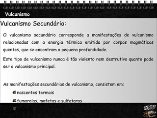 Vulcanismo Vulcanismo Secundário: O vulcanismo secundário corresponde a manifestações de vulcanismo relacionadas com a energia térmica emitida por corpos magmáticos quentes, que se encontram a pequena profundidade.  Este tipo de vulcanismo nunca é tão violento nem destrutivo quanto pode ser o vulcanismo principal. As manifestações secundárias de vulcanismo, consistem em:  nascentes termais  fumarolas, mofetas e sulfataras  géisers 