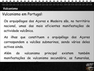 Vulcanismo Vulcanismo em Portugal: Os arquipélagos dos Açores e Madeira são, no território nacional, umas das mais eficientes manifestações de actividade vulcânica.  As ilhas que constituem o arquipélago dos Açores correspondem a vulcões submarinos, sendo vários deles activos ainda.  Além do vulcanismo principal existem também manifestações de vulcanismo secundário, as fumarolas, nascentes termais e géisers. 