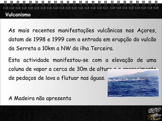 Vulcanismo As mais recentes manifestações vulcânicas nos Açores, datam de 1998 e 1999 com a entrada em erupção do vulcão da Serreta a 10km a NW da ilha Terceira.  Esta actividade manifestou-se com a elevação de uma coluna de vapor a cerca de 30m de altura e o aparecimento de pedaços de lava a flutuar nas águas. A Madeira não apresenta  vulcanismo activo. 