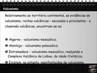 Vulcanismo Relativamente ao território continental, as evidências de vulcanismo, rochas vulcânicas – escoadas e piroclastos - e chaminés vulcânicas, encontram-se no: Algarve - vulcanismo mesozóico;  Alentejo - vulcanismo paleozóico; Estremadura - vulcanismo mesozóico, realçando o Complexo Vulcânico de Lisboa, de idade Cretácica.  Existem, no entanto, manifestações de vulcanismo secundário, através de nascentes termais.  