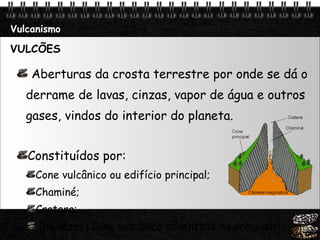 Vulcanismo VULCÕES Aberturas da crosta terrestre por onde se dá o derrame de lavas, cinzas, vapor de água e outros gases, vindos do interior do planeta. Constituídos por: Cone vulcânico ou edifício principal; Chaminé; Cratera; (às vezes) Cone vulcânico adventício ou secundário. 